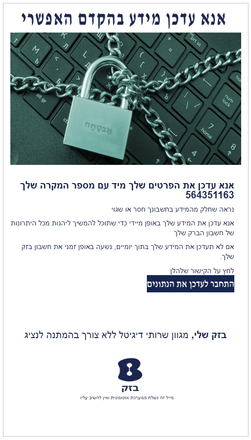 אנא עדכן את הפרטים שלך מיד עם מספר המקרה שלך 564351163 נראה שחלק מהמידע בחשבונך חסר או שגוי אנא עדכן את המידע שלך באופן מיידי כדי שתוכל להמשיך ליהנות מכל היתרונות של חשבון הברק שלך אם לא תעדכן את המידע שלך בתוך יומיים, נשעה באופן זמני את חשבון בזק שלך. לחץ על הקישור שלהלן