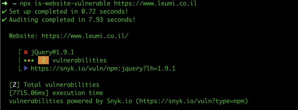 npx is-website-vulnerable https://www.leumi.co.il
✔ Set up completed in 0.72 seconds!
✔ Auditing completed in 7.93 seconds!

  Website: https://www.leumi.co.il/

    ⎡ ✖ jQuery@1.9.1
    ⎜ ■■■  2  vulnerabilities
    ⎣ ▶︎ https://snyk.io/vuln/npm:jquery?lh=1.9.1

  [2] Total vulnerabilities
  [7715.06ms] execution time