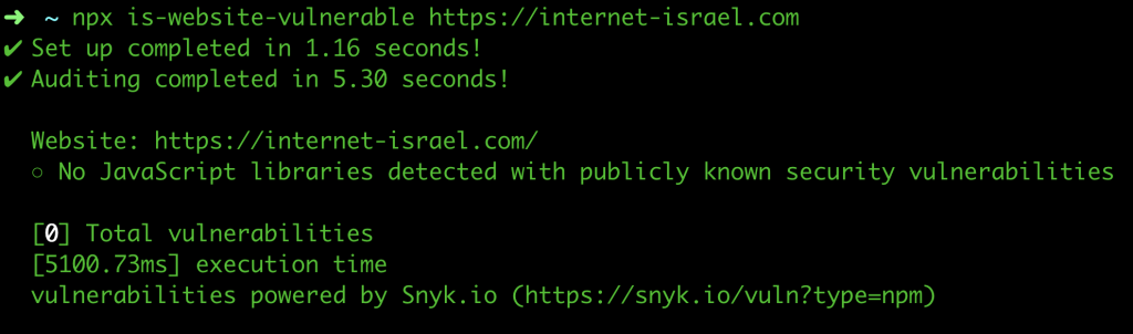 npx is-website-vulnerable https://internet-israel.com
✔ Set up completed in 1.16 seconds!
✔ Auditing completed in 5.30 seconds!

  Website: https://internet-israel.com/
  ○ No JavaScript libraries detected with publicly known security vulnerabilities

  [0] Total vulnerabilities
  [5100.73ms] execution time