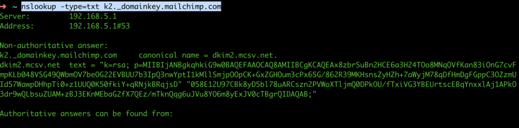 k2._domainkey.mailchimp.com	canonical name = dkim2.mcsv.net.
dkim2.mcsv.net	text = "k=rsa; p=MIIBIjANBgkqhkiG9w0BAQEFAAOCAQ8AMIIBCgKCAQEAx8zbrSuBn2HCE6a3H24TOo8MNqOVfKan83iOnG7cvFmpKLb048VSG49QWbmOV7beOG22EVBUU7b3IpQ3nwYptI1kMllSmjpOOpCK+GxZGHOum3cPx65G/862R39MKHsnsZyHZh+7aWyjM78qDfHmDgFGppC3OZzmUId57WawpDHhpTi0+z1UUQ0K50fkiY+qRNjkBRqjsD" "058E12U97CBk8yD5bl78uARCszn2PVWoXTljmQ0DPkOU/fTxiVG3YBEUrtscEBqYnxxlAj1APkO3dr9wQLbsuZUAM+zBJ3EKnMEbaG2fX7QEz/mTknQqg6uJVu8YO6m8yExJV0cTBgrQIDAQAB;"