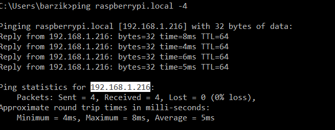 Pinging raspberrypi.local [192.168.1.216] with 32 bytes of data:
Reply from 192.168.1.216: bytes=32 time=8ms TTL=64
Reply from 192.168.1.216: bytes=32 time=4ms TTL=64
Reply from 192.168.1.216: bytes=32 time=6ms TTL=64
Reply from 192.168.1.216: bytes=32 time=5ms TTL=64

Ping statistics for 192.168.1.216:
    Packets: Sent = 4, Received = 4, Lost = 0 (0% loss),
Approximate round trip times in milli-seconds:
    Minimum = 4ms, Maximum = 8ms, Average = 5ms