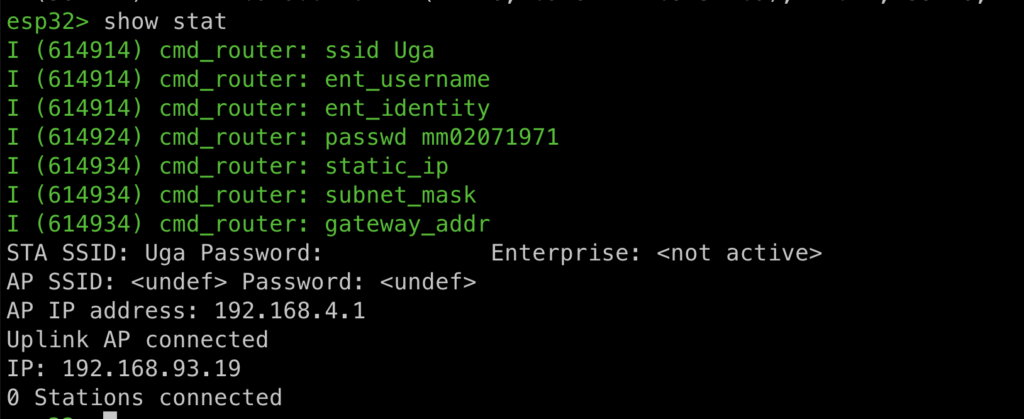 esp32> show stat
I (614914) cmd_router: ssid Uga
I (614914) cmd_router: ent_username
I (614914) cmd_router: ent_identity
I (614924) cmd_router: passwd mm02071971
I (614934) cmd_router: static_ip
I (614934) cmd_router: subnet_mask
I (614934) cmd_router: gateway_addr